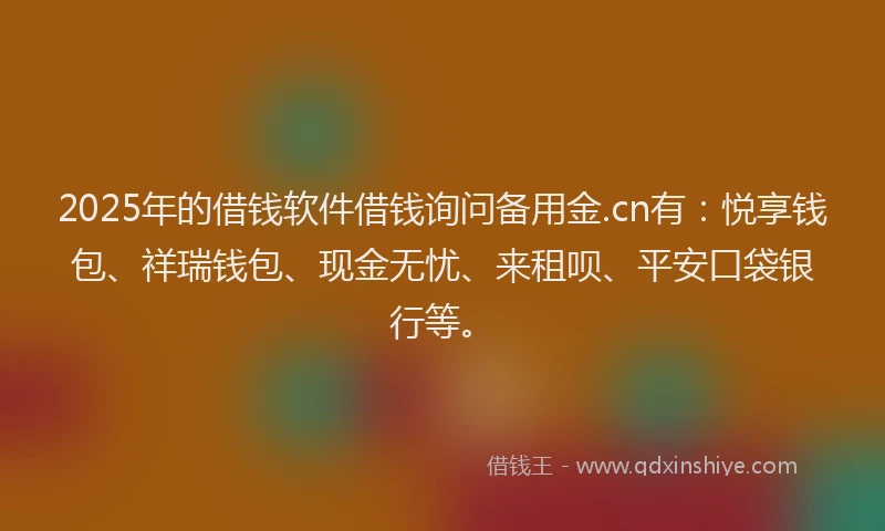 2025年的借钱软件借钱询问备用金.cn有：悦享钱包、祥瑞钱包、现金无忧、来租呗、平安口袋银行等。