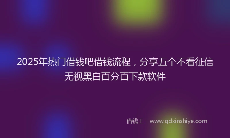 2025年热门借钱吧借钱流程，分享五个不看征信无视黑白百分百下款软件