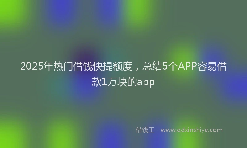 2025年热门借钱快提额度，总结5个APP容易借款1万块的app