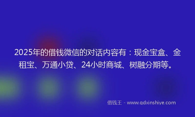 2025年的借钱微信的对话内容有：现金宝盒、金租宝、万通小贷、24小时商城、树融分期等。