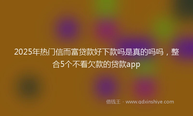 2025年热门信而富贷款好下款吗是真的吗吗，整合5个不看欠款的贷款app