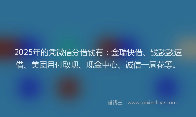 2025年的凭微信分借钱有：金瑞快借、钱鼓鼓速借、美团月付取现、现金中心、诚信一周花等。