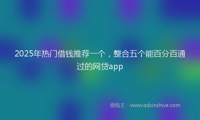 2025年热门借钱推荐一个，整合五个能百分百通过的网贷app