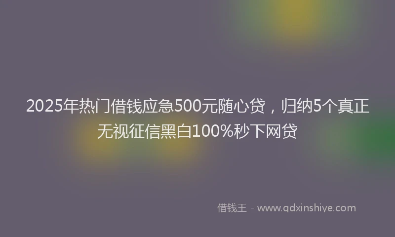 2025年热门借钱应急500元随心贷，归纳5个真正无视征信黑白100%秒下网贷