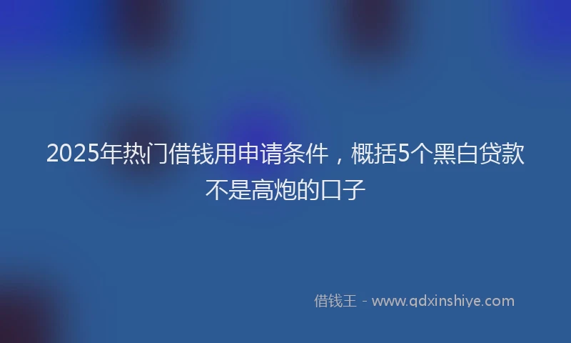 2025年热门借钱用申请条件，概括5个黑白贷款不是高炮的口子