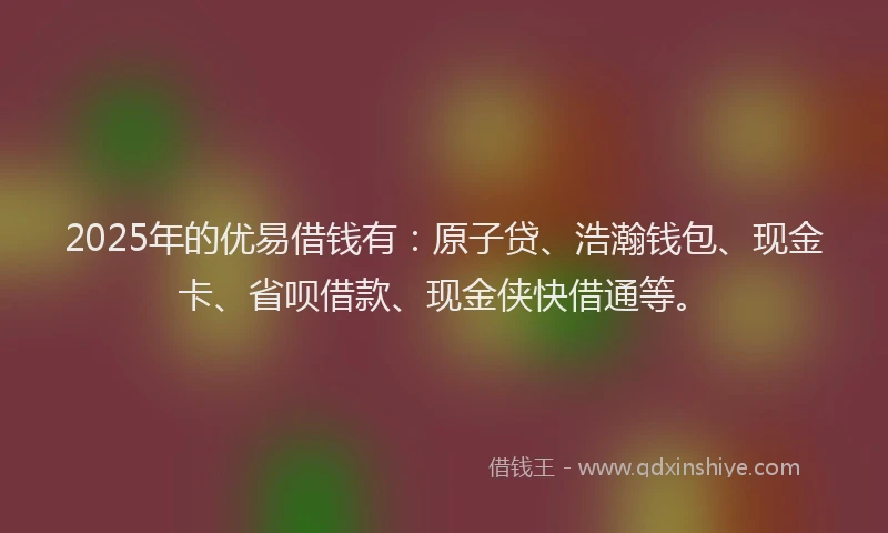 2025年的优易借钱有：原子贷、浩瀚钱包、现金卡、省呗借款、现金侠快借通等。