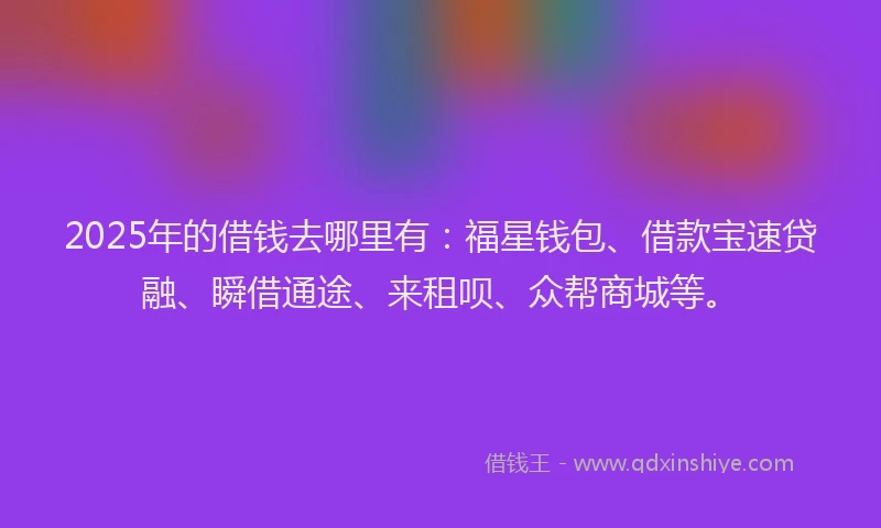 2025年的借钱去哪里有：福星钱包、借款宝速贷融、瞬借通途、来租呗、众帮商城等。