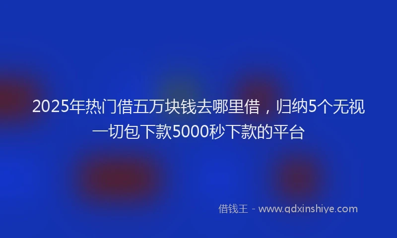 2025年热门借五万块钱去哪里借，归纳5个无视一切包下款5000秒下款的平台