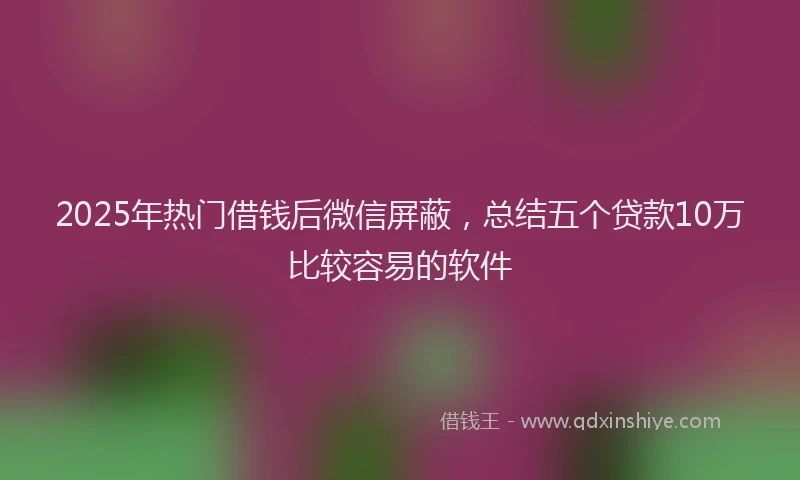 2025年热门借钱后微信屏蔽，总结五个贷款10万比较容易的软件