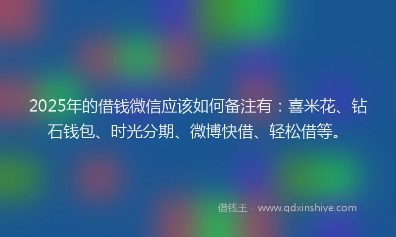 2025年的借钱微信应该如何备注有：喜米花、钻石钱包、时光分期、微博快借、轻松借等。
