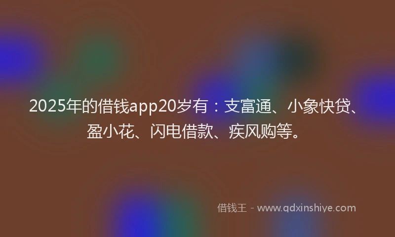 2025年的借钱app20岁有：支富通、小象快贷、盈小花、闪电借款、疾风购等。