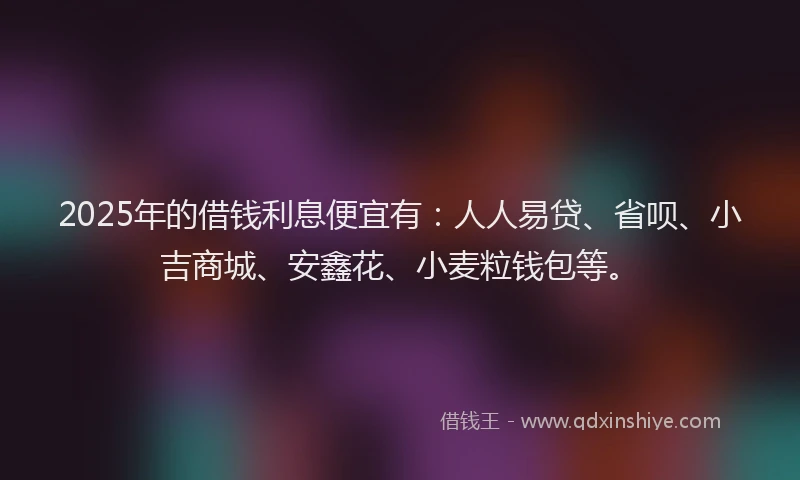 2025年的借钱利息便宜有：人人易贷、省呗、小吉商城、安鑫花、小麦粒钱包等。