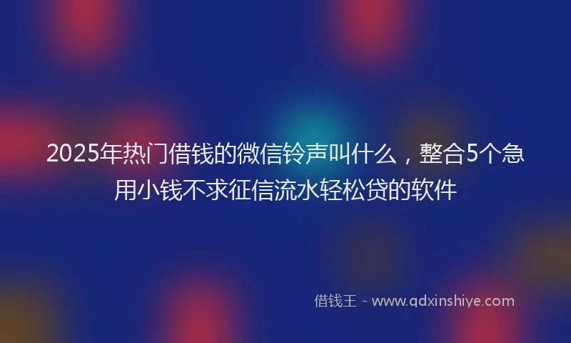 2025年热门借钱的微信铃声叫什么，整合5个急用小钱不求征信流水轻松贷的软件