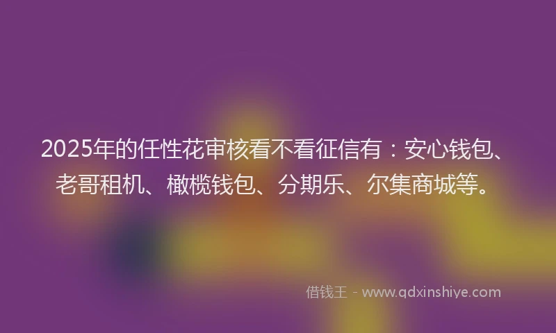 2025年的任性花审核看不看征信有：安心钱包、老哥租机、橄榄钱包、分期乐、尔集商城等。