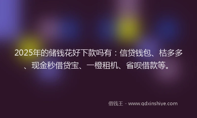 2025年的储钱花好下款吗有：信贷钱包、桔多多、现金秒借贷宝、一橙租机、省呗借款等。