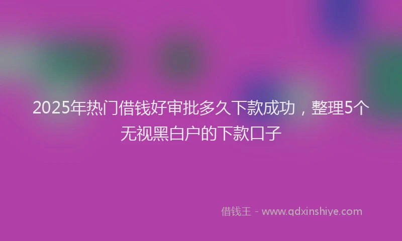 2025年热门借钱好审批多久下款成功，整理5个无视黑白户的下款口子