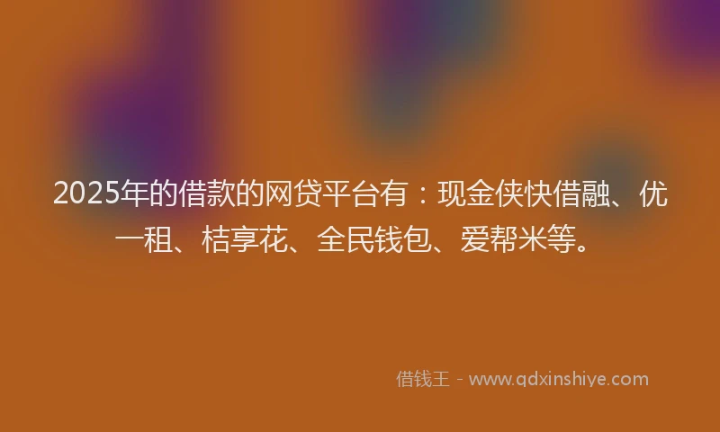 2025年的借款的网贷平台有：现金侠快借融、优一租、桔享花、全民钱包、爱帮米等。