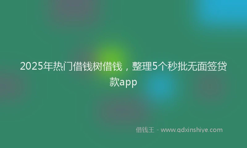 2025年热门借钱树借钱，整理5个秒批无面签贷款app