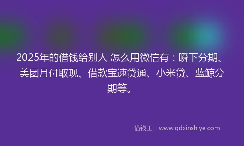 2025年的借钱给别人 怎么用微信有：瞬下分期、美团月付取现、借款宝速贷通、小米贷、蓝鲸分期等。