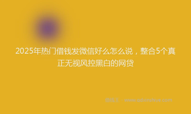 2025年热门借钱发微信好么怎么说，整合5个真正无视风控黑白的网贷