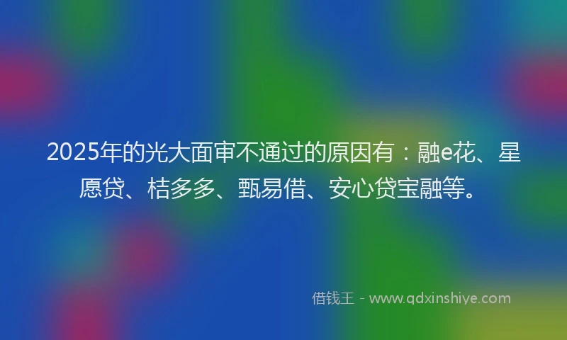 2025年的光大面审不通过的原因有：融e花、星愿贷、桔多多、甄易借、安心贷宝融等。