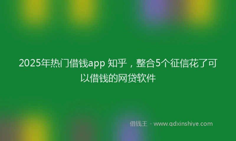 2025年热门借钱app 知乎，整合5个征信花了可以借钱的网贷软件