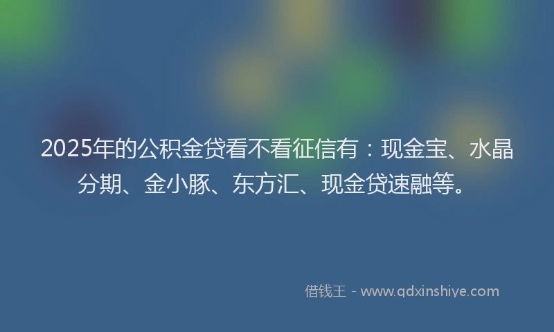 2025年的公积金贷看不看征信有：现金宝、水晶分期、金小豚、东方汇、现金贷速融等。