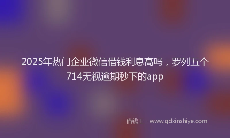 2025年热门企业微信借钱利息高吗，罗列五个714无视逾期秒下的app