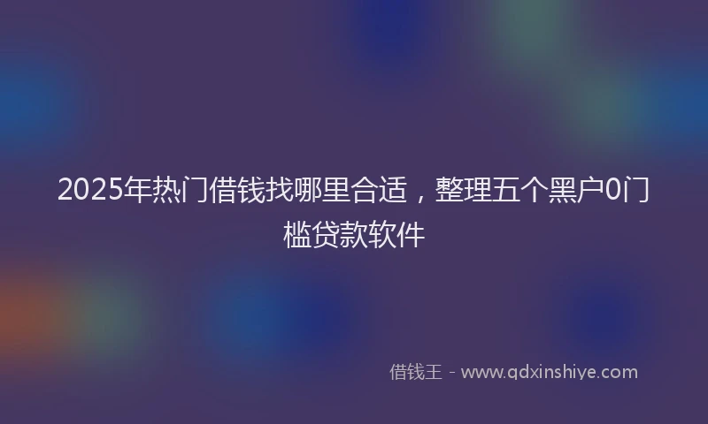 2025年热门借钱找哪里合适，整理五个黑户0门槛贷款软件