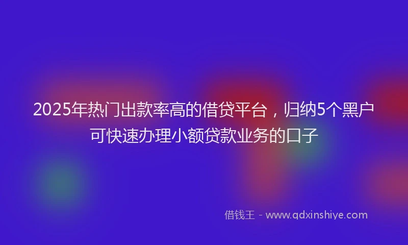 2025年热门出款率高的借贷平台，归纳5个黑户可快速办理小额贷款业务的口子