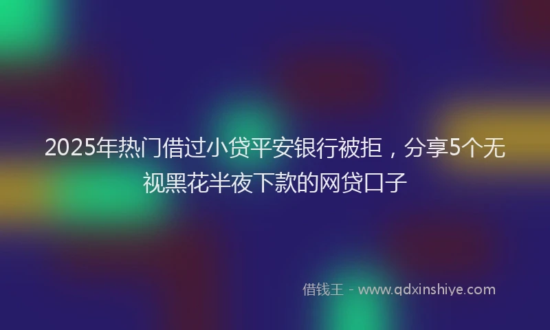 2025年热门借过小贷平安银行被拒，分享5个无视黑花半夜下款的网贷口子