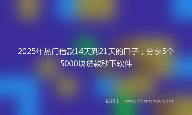 2025年热门借款14天到21天的口子，分享5个5000块贷款秒下软件