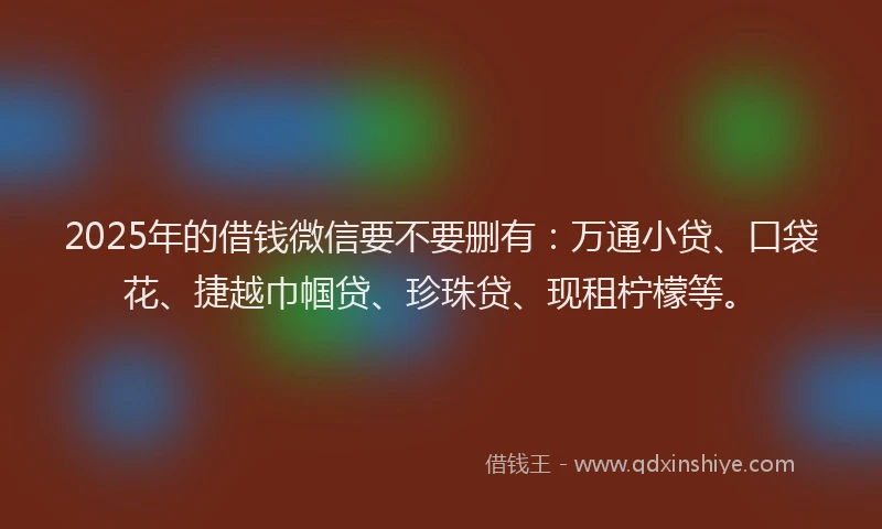 2025年的借钱微信要不要删有：万通小贷、口袋花、捷越巾帼贷、珍珠贷、现租柠檬等。