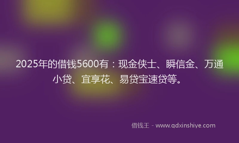 2025年的借钱5600有：现金侠士、瞬信金、万通小贷、宜享花、易贷宝速贷等。