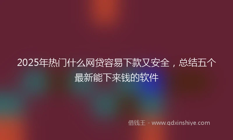 2025年热门什么网贷容易下款又安全，总结五个最新能下来钱的软件