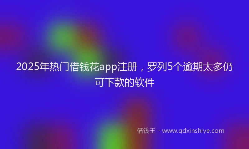 2025年热门借钱花app注册，罗列5个逾期太多仍可下款的软件