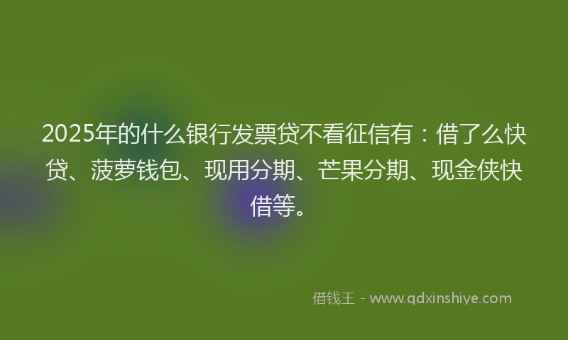 2025年的什么银行发票贷不看征信有：借了么快贷、菠萝钱包、现用分期、芒果分期、现金侠快借等。