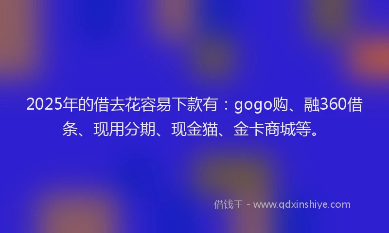 2025年的借去花容易下款有：gogo购、融360借条、现用分期、现金猫、金卡商城等。