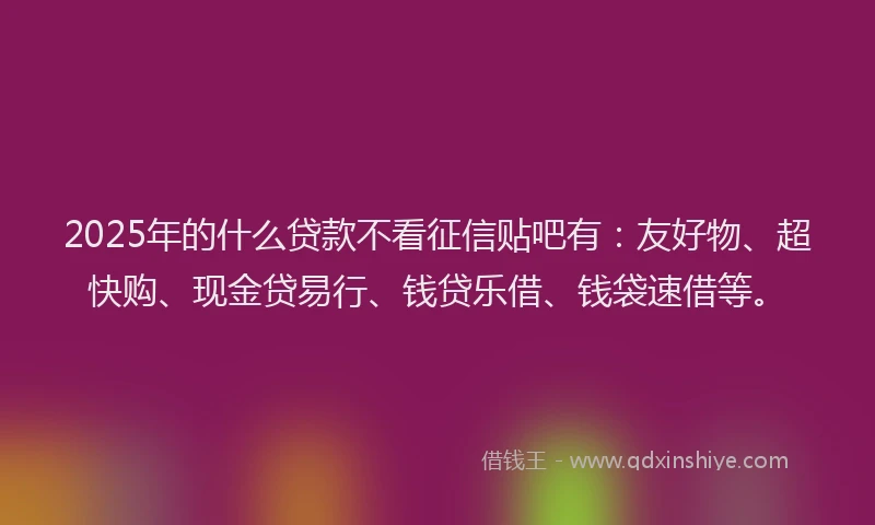 2025年的什么贷款不看征信贴吧有：友好物、超快购、现金贷易行、钱贷乐借、钱袋速借等。