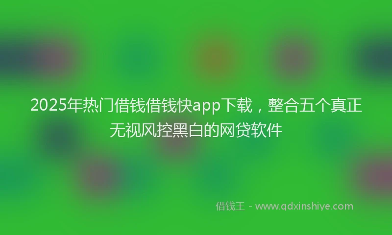 2025年热门借钱借钱快app下载，整合五个真正无视风控黑白的网贷软件