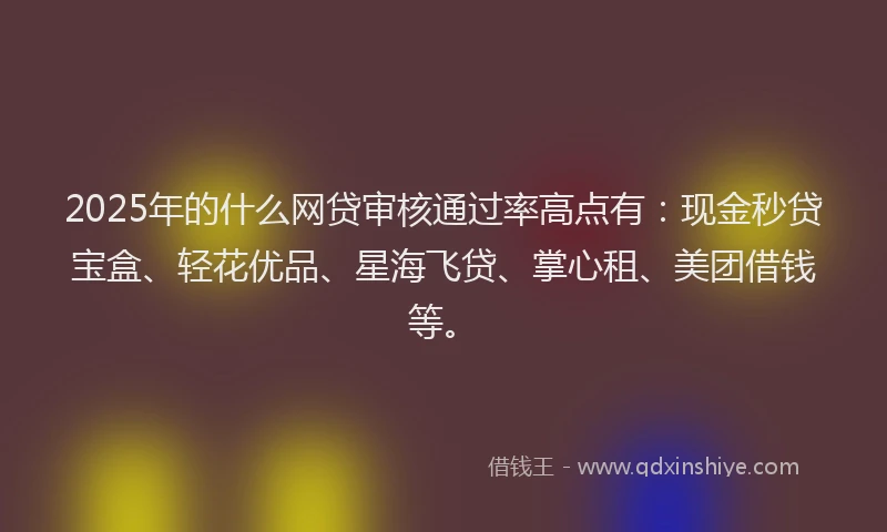 2025年的什么网贷审核通过率高点有：现金秒贷宝盒、轻花优品、星海飞贷、掌心租、美团借钱等。