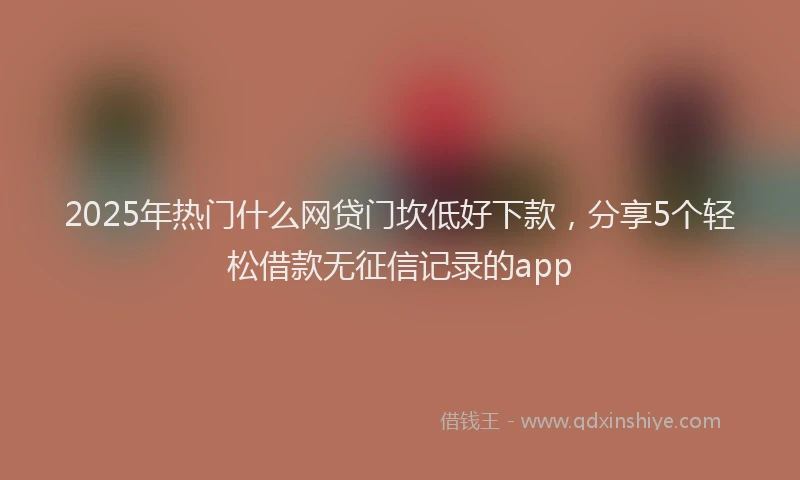 2025年热门什么网贷门坎低好下款，分享5个轻松借款无征信记录的app