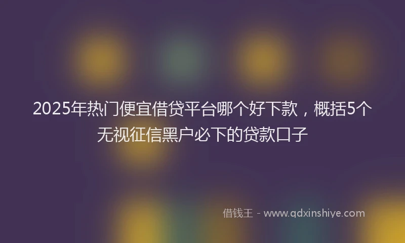 2025年热门便宜借贷平台哪个好下款，概括5个无视征信黑户必下的贷款口子