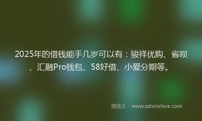 2025年的借钱能手几岁可以有：骏祥优购、省呗、汇融Pro钱包、58好借、小爱分期等。