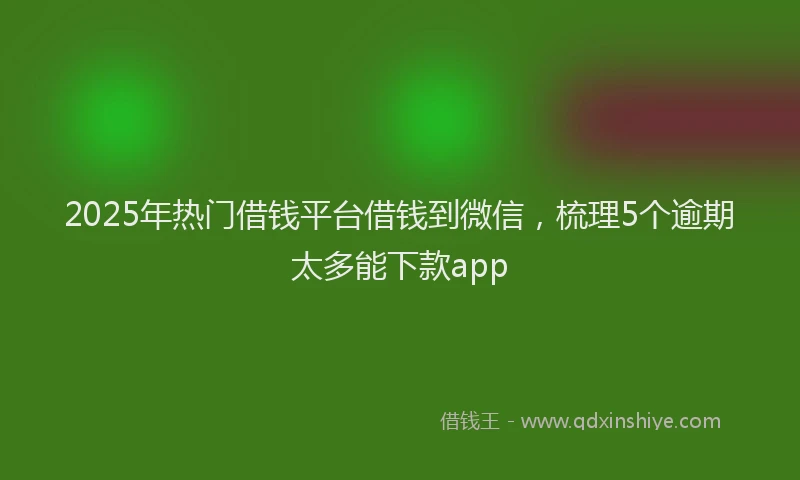 2025年热门借钱平台借钱到微信，梳理5个逾期太多能下款app