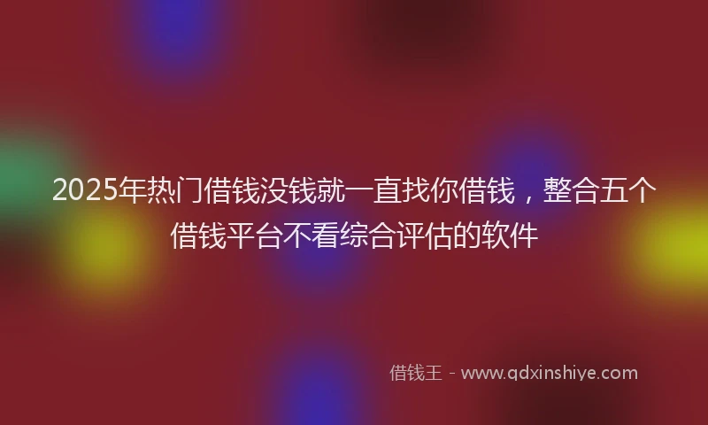 2025年热门借钱没钱就一直找你借钱，整合五个借钱平台不看综合评估的软件