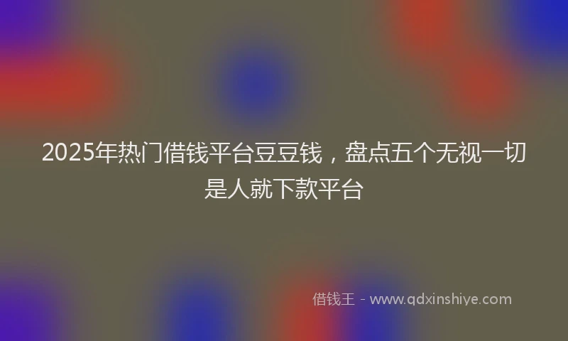 2025年热门借钱平台豆豆钱，盘点五个无视一切是人就下款平台
