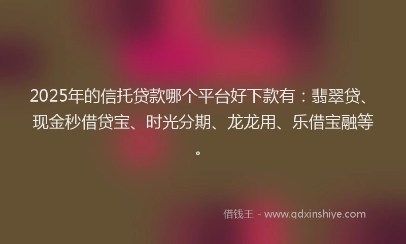 2025年的信托贷款哪个平台好下款有：翡翠贷、现金秒借贷宝、时光分期、龙龙用、乐借宝融等。