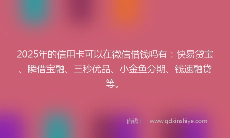 2025年的信用卡可以在微信借钱吗有：快易贷宝、瞬借宝融、三秒优品、小金鱼分期、钱速融贷等。