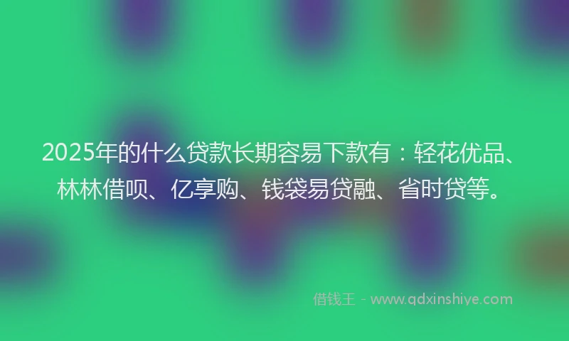 2025年的什么贷款长期容易下款有：轻花优品、林林借呗、亿享购、钱袋易贷融、省时贷等。